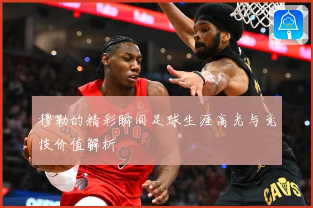 穆勒的精彩瞬间足球生涯高光与竞技价值解析