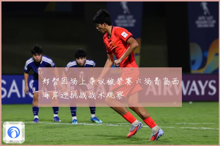 郑智因场上争议被禁赛六场青岛西海岸迎挑战战术观察