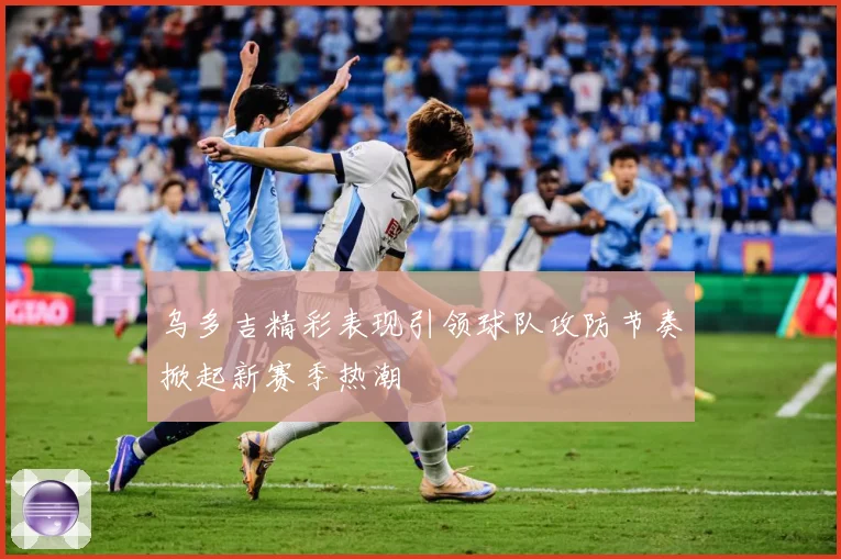 乌多吉精彩表现引领球队攻防节奏掀起新赛季热潮