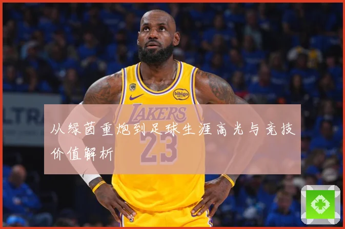 从绿茵重炮到足球生涯高光与竞技价值解析
