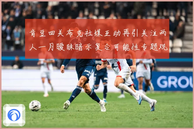 肯豆回关布克社媒互动再引关注两人一月暧昧暗示复合可能性专题观察