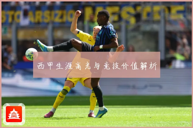 西甲生涯高光与竞技价值解析