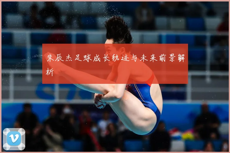 朱辰杰足球成长轨迹与未来前景解析