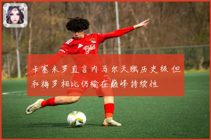 卡塞米罗直言内马尔天赋历史级 但和梅罗相比仍输在巅峰持续性