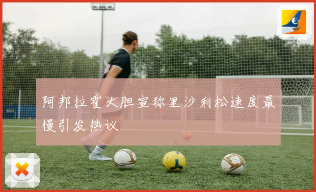 阿邦拉霍大胆宣称里沙利松速度最慢引发热议