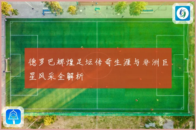 德罗巴辉煌足坛传奇生涯与非洲巨星风采全解析