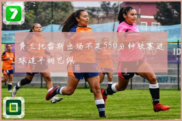 费兰托雷斯出场不足550分钟联赛进球追平姆巴佩