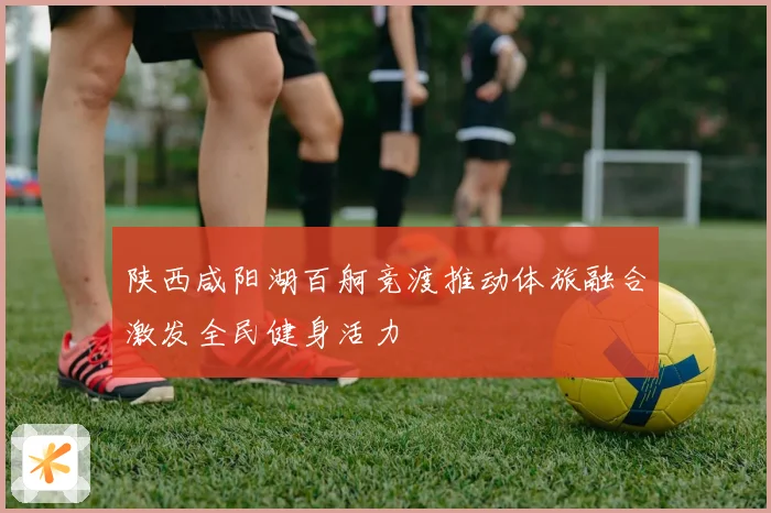 陕西咸阳湖百舸竞渡推动体旅融合激发全民健身活力