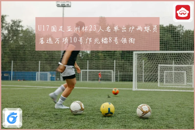 U17国足亚洲杯23人名单出炉两球员落选万项10号邝兆镭8号领衔
