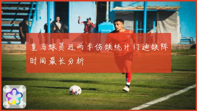 皇马球员近两季伤缺统计门迪缺阵时间最长分析