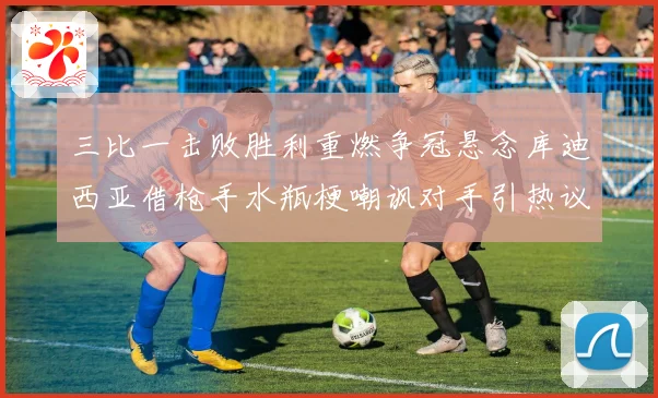 三比一击败胜利重燃争冠悬念库迪西亚借枪手水瓶梗嘲讽对手引热议