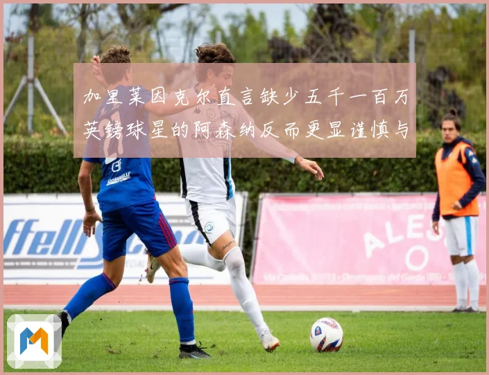 加里莱因克尔直言缺少五千一百万英镑球星的阿森纳反而更显谨慎与整体提升