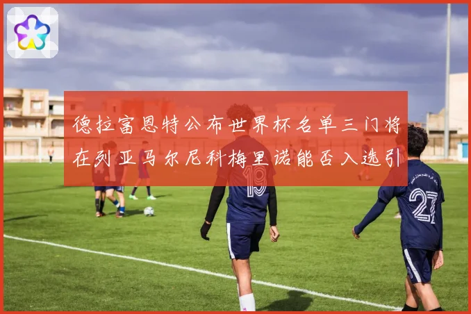 德拉富恩特公布世界杯名单三门将在列亚马尔尼科梅里诺能否入选引关注